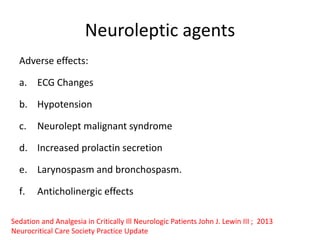 Neuroleptic agents
Adverse effects:
a. ECG Changes
b. Hypotension
c. Neurolept malignant syndrome
d. Increased prolactin secretion
e. Larynospasm and bronchospasm.
f. Anticholinergic effects
Sedation and Analgesia in Critically Ill Neurologic Patients John J. Lewin III ; 2013
Neurocritical Care Society Practice Update
 