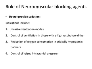 Role of Neuromuscular blocking agents
• Do not provide sedation:
Indications include:
1. Invasive ventilation modes
2. Control of ventilation in those with a high respiratory drive
3. Reduction of oxygen consumption in critically hypoxaemic
patients
4. Control of raised intracranial pressure.
 