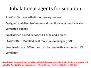 Inhalational agents for sedation
• Ana Con Da : anaesthetic conserving devices.
• Designed to deliver isoflurane and sevoflurane in mechanically
ventilated patient.
• Small device placed between ET tube and Y piece.
• AnaConDa® : Modified heat moisture exchanger (HME).
• Low dead space: 100 mL and can be used with any standard ICU
ventilator.
A review of the practice of sedation with inhalational anaesthetics in the intensive care unit
with the AnaConDa® device:Satyajeet Misra, Thomas Koshy; 2012; 56: 6; 518-523.
 
