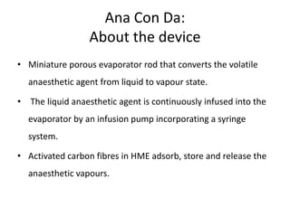 Ana Con Da:
About the device
• Miniature porous evaporator rod that converts the volatile
anaesthetic agent from liquid to vapour state.
• The liquid anaesthetic agent is continuously infused into the
evaporator by an infusion pump incorporating a syringe
system.
• Activated carbon fibres in HME adsorb, store and release the
anaesthetic vapours.
 