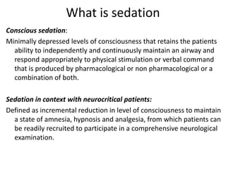 What is sedation
Conscious sedation:
Minimally depressed levels of consciousness that retains the patients
ability to independently and continuously maintain an airway and
respond appropriately to physical stimulation or verbal command
that is produced by pharmacological or non pharmacological or a
combination of both.
Sedation in context with neurocritical patients:
Defined as incremental reduction in level of consciousness to maintain
a state of amnesia, hypnosis and analgesia, from which patients can
be readily recruited to participate in a comprehensive neurological
examination.
 
