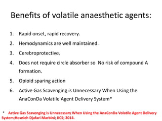 Benefits of volatile anaesthetic agents:
1. Rapid onset, rapid recovery.
2. Hemodynamics are well maintained.
3. Cerebroprotective.
4. Does not require circle absorber so No risk of compound A
formation.
5. Opioid sparing action
6. Active Gas Scavenging is Unnecessary When Using the
AnaConDa Volatile Agent Delivery System*
* Active Gas Scavenging is Unnecessary When Using the AnaConDa Volatile Agent Delivery
System;Hosnieh Djafari Marbini; JICS; 2014.
 