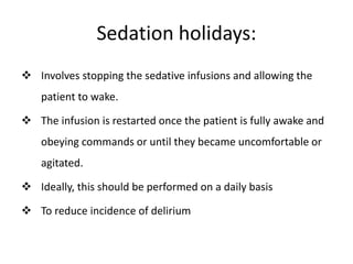 Sedation holidays:
 Involves stopping the sedative infusions and allowing the
patient to wake.
 The infusion is restarted once the patient is fully awake and
obeying commands or until they became uncomfortable or
agitated.
 Ideally, this should be performed on a daily basis
 To reduce incidence of delirium
 