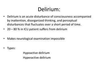 Delirium:
• Delirium is an acute disturbance of consciousness accompanied
by inattention, disorganized thinking, and perceptual
disturbances that fluctuates over a short period of time.
• 20 – 80 % in ICU patient suffers from delirium
• Makes neurological examination impossible
• Types:
Hypoactive delirium
Hyperactive delirium
 