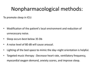 Nonpharmacological methods:
To promote sleep in ICU:
• Modification of the patient's local environment and reduction of
unnecessary noise.
• Sleep occurs best below 35 Db
• A noise level of 80 dB will cause arousal.
• Lighting of the bed space to mimic the day–night orientation is helpful.
• Targeted music therapy : Decrease heart rate, ventilatory frequency,
myocardial oxygen demand, anxiety scores, and improve sleep.
 