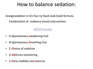 How to balance sedation:
Analgosedation in ICU has no fixed cook book formula.
Combination of evidence-based intervention
ABCDE bundle
• A-Spontaneous awakening trial
• B-Spontaneous breathing trial
• C-Choice of sedation
• D-Delirium monitoring
• E-Early mobility and exercise
 