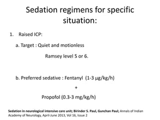 Sedation regimens for specific
situation:
1. Raised ICP:
a. Target : Quiet and motionless
Ramsey level 5 or 6.
b. Preferred sedative : Fentanyl (1-3 μg/kg/h)
+
Propofol (0.3-3 mg/kg/h)
Sedation in neurological intensive care unit; Birinder S. Paul, Gunchan Paul; Annals of Indian
Academy of Neurology, April-June 2013, Vol 16, Issue 2
 