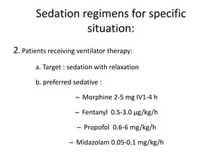 Sedation regimens for specific
situation:
2. Patients receiving ventilator therapy:
a. Target : sedation with relaxation
b. preferred sedative :
– Morphine 2-5 mg IV1-4 h
– Fentanyl 0.5-3.0 μg/kg/h
– Propofol 0.6-6 mg/kg/h
– Midazolam 0.05-0.1 mg/kg/h
 