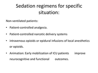 Sedation regimens for specific
situation:
Non-ventilated patients:
• Patient-controlled analgesia.
• Patient-controlled narcotic delivery systems
• intravenous opioids or epidural infusions of local anesthetics
or opioids.
• Animation: Early mobilization of ICU patients improve
neurocognitive and functional outcomes.
 