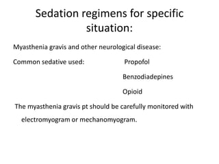 Sedation regimens for specific
situation:
Myasthenia gravis and other neurological disease:
Common sedative used: Propofol
Benzodiadepines
Opioid
The myasthenia gravis pt should be carefully monitored with
electromyogram or mechanomyogram.
 