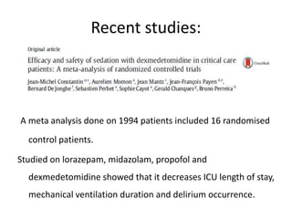 Recent studies:
A meta analysis done on 1994 patients included 16 randomised
control patients.
Studied on lorazepam, midazolam, propofol and
dexmedetomidine showed that it decreases ICU length of stay,
mechanical ventilation duration and delirium occurrence.
 