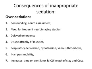 Consequences of inappropriate
sedation:
Over-sedation:
1. Confounding neuro assessment,
2. Need for frequent neuroimaging studies
3. Delayed emergence
4. Disuse atrophy of muscles,
5. Respiratory depression, hypotension, venous thrombosis,
6. Hampers mobility,
7. Increases time on ventilator & ICU length of stay and Cost.
 