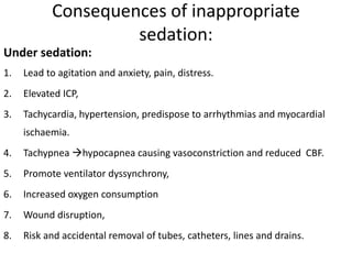 Consequences of inappropriate
sedation:
Under sedation:
1. Lead to agitation and anxiety, pain, distress.
2. Elevated ICP,
3. Tachycardia, hypertension, predispose to arrhythmias and myocardial
ischaemia.
4. Tachypnea hypocapnea causing vasoconstriction and reduced CBF.
5. Promote ventilator dyssynchrony,
6. Increased oxygen consumption
7. Wound disruption,
8. Risk and accidental removal of tubes, catheters, lines and drains.
 