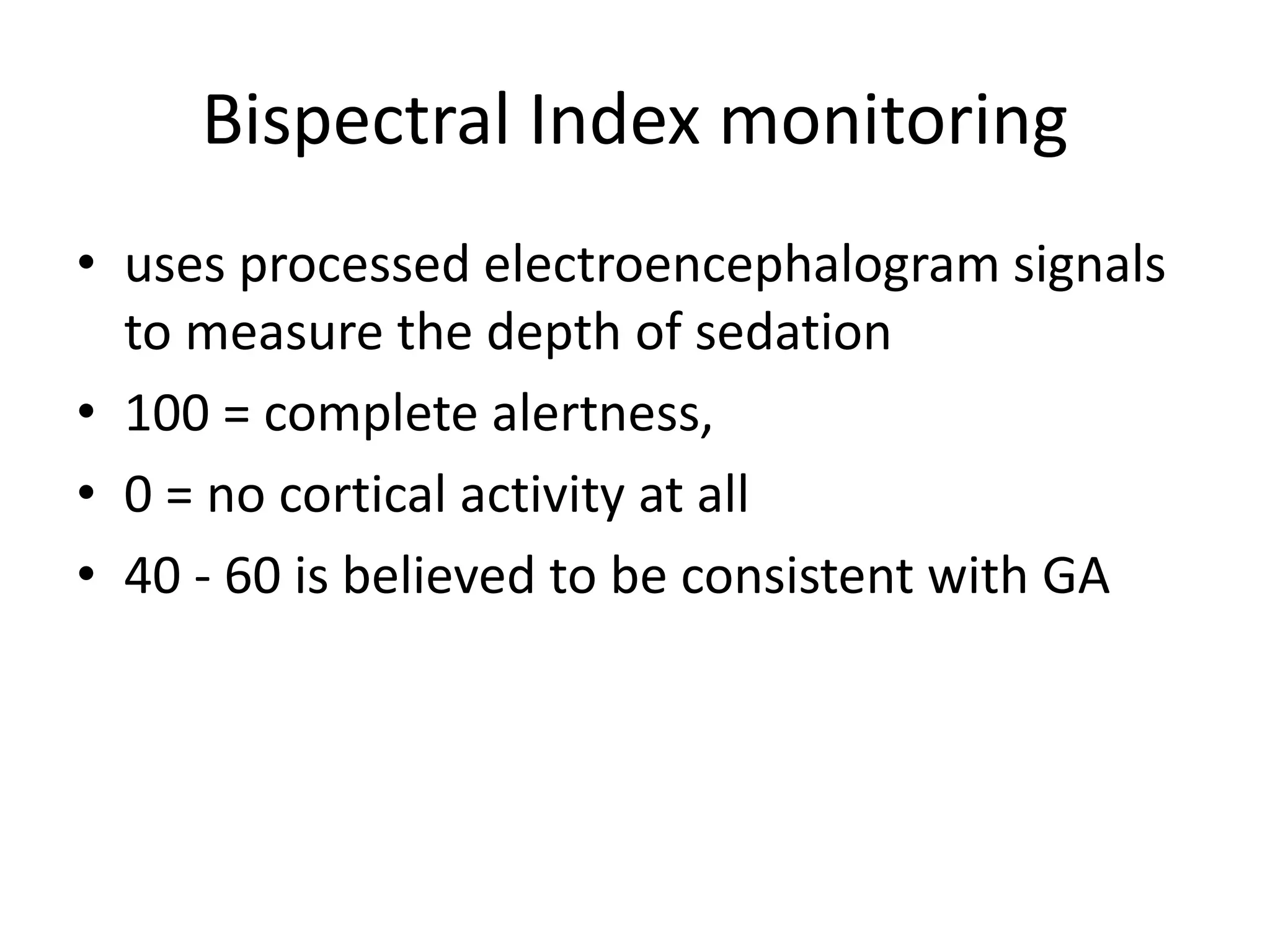 Bispectral Index monitoring 
• uses processed electroencephalogram signals 
to measure the depth of sedation 
• 100 = complete alertness, 
• 0 = no cortical activity at all 
• 40 - 60 is believed to be consistent with GA 
 