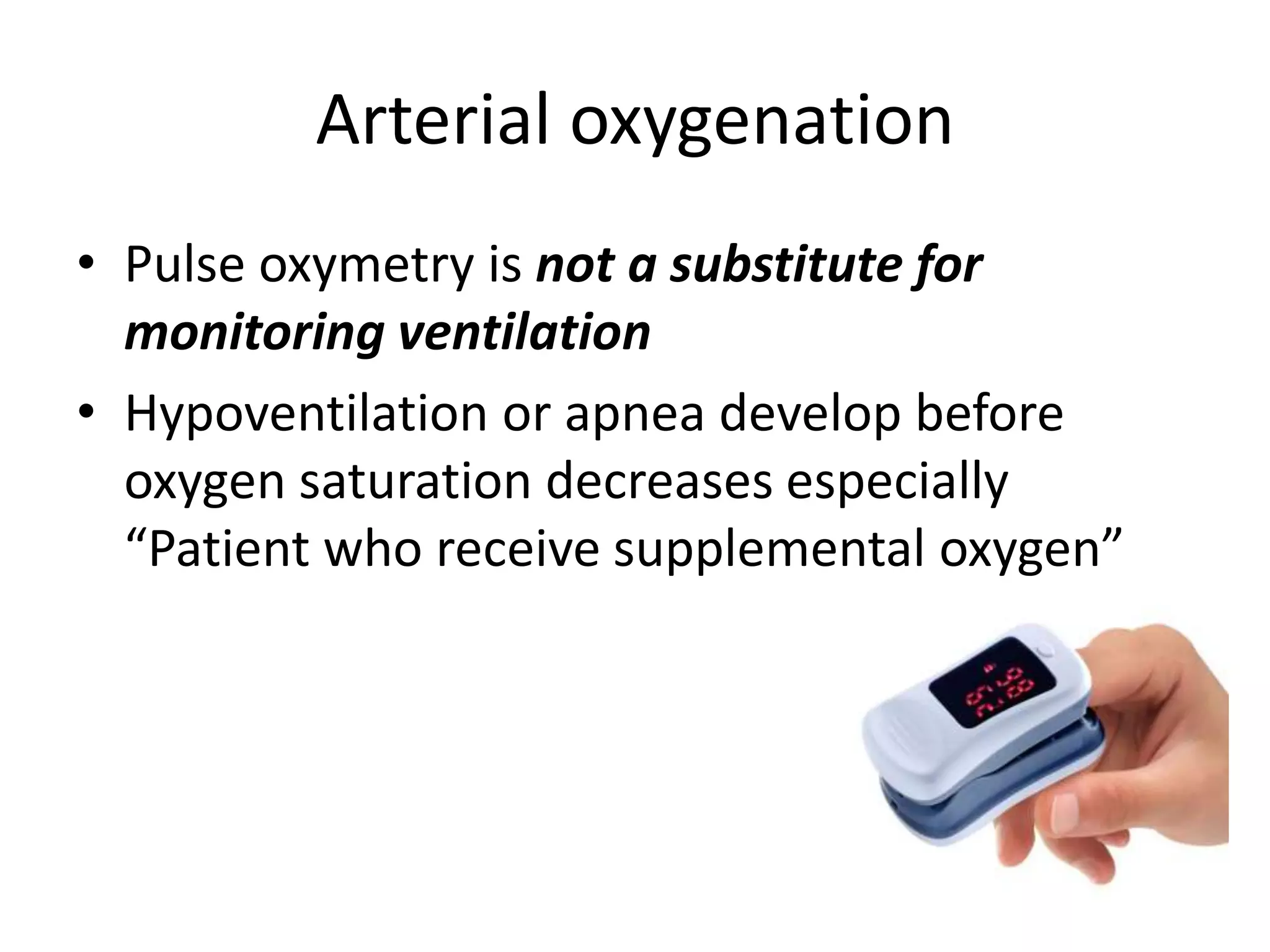 Arterial oxygenation 
• Pulse oxymetry is not a substitute for 
monitoring ventilation 
• Hypoventilation or apnea develop before 
oxygen saturation decreases especially 
“Patient who receive supplemental oxygen” 
 