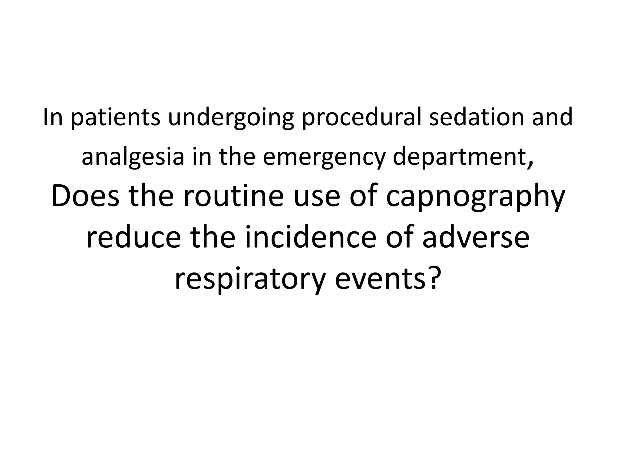 In patients undergoing procedural sedation and 
analgesia in the emergency department, 
Does the routine use of capnography 
reduce the incidence of adverse 
respiratory events? 
 