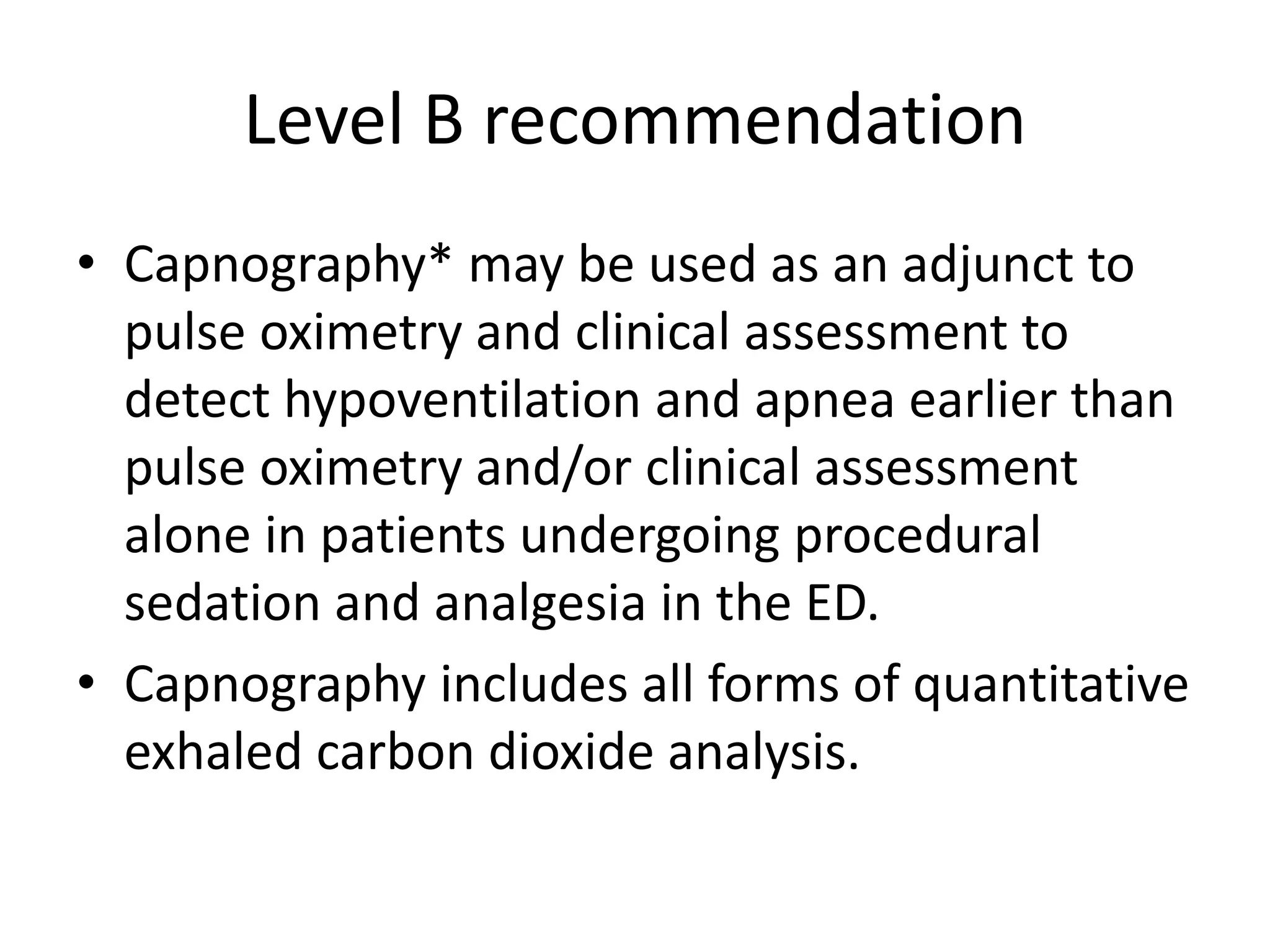 Level B recommendation 
• Capnography* may be used as an adjunct to 
pulse oximetry and clinical assessment to 
detect hypoventilation and apnea earlier than 
pulse oximetry and/or clinical assessment 
alone in patients undergoing procedural 
sedation and analgesia in the ED. 
• Capnography includes all forms of quantitative 
exhaled carbon dioxide analysis. 
 