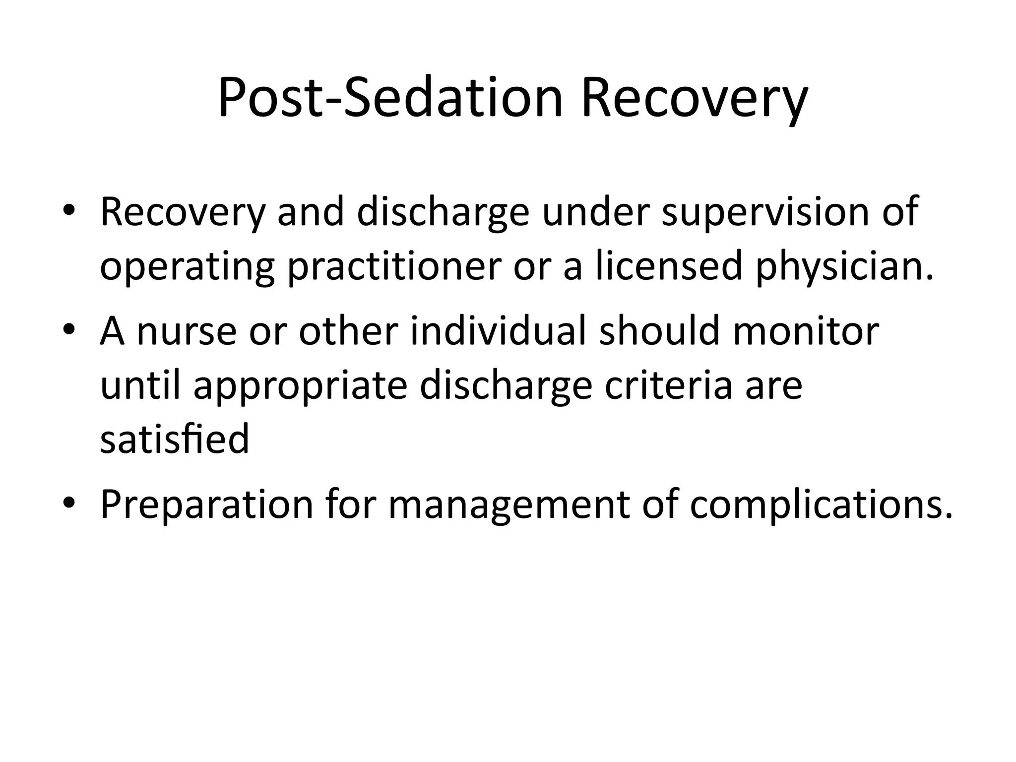 Post-Sedation Recovery 
• Recovery and discharge under supervision of 
operating practitioner or a licensed physician. 
• A nurse or other individual should monitor 
until appropriate discharge criteria are 
satisfied 
• Preparation for management of complications. 
 