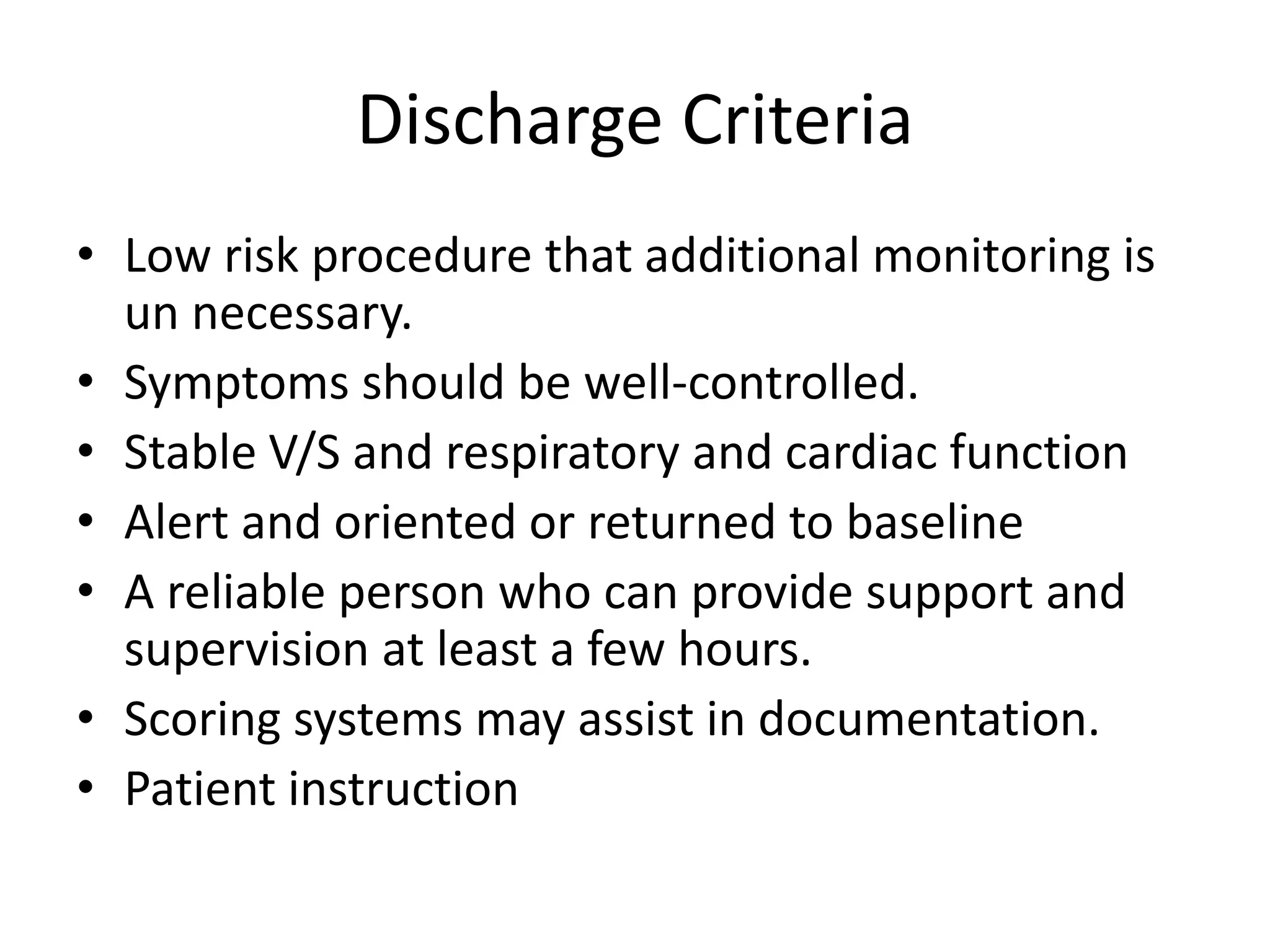 Discharge Criteria 
• Low risk procedure that additional monitoring is 
un necessary. 
• Symptoms should be well-controlled. 
• Stable V/S and respiratory and cardiac function 
• Alert and oriented or returned to baseline 
• A reliable person who can provide support and 
supervision at least a few hours. 
• Scoring systems may assist in documentation. 
• Patient instruction 
 
