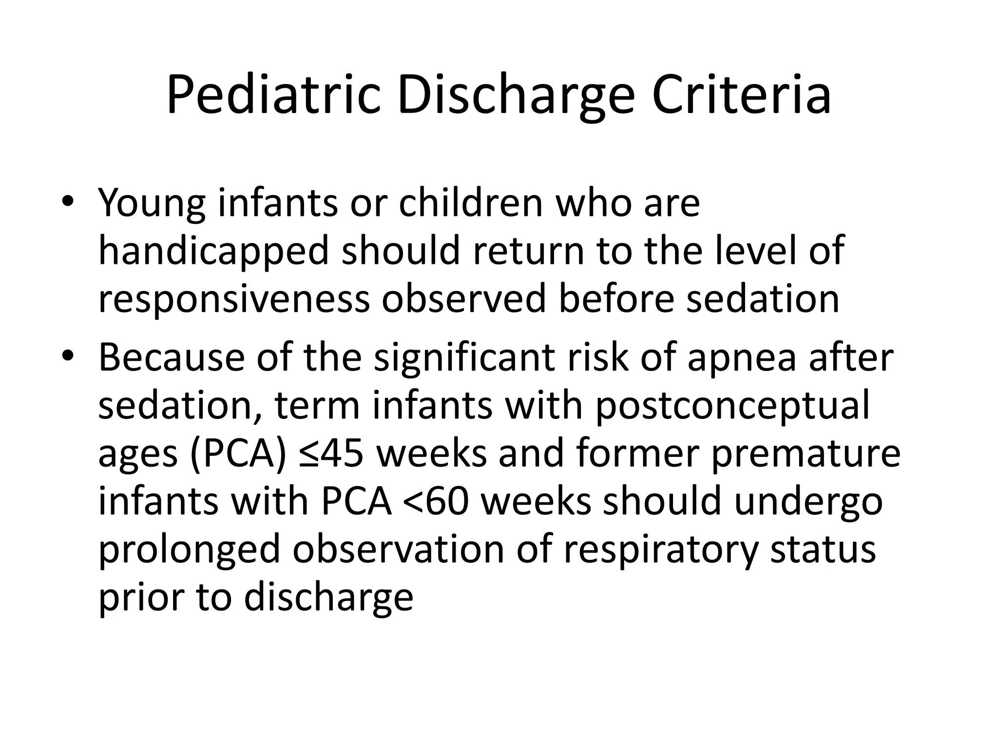 Pediatric Discharge Criteria 
• Young infants or children who are 
handicapped should return to the level of 
responsiveness observed before sedation 
• Because of the significant risk of apnea after 
sedation, term infants with postconceptual 
ages (PCA) ≤45 weeks and former premature 
infants with PCA <60 weeks should undergo 
prolonged observation of respiratory status 
prior to discharge 
 