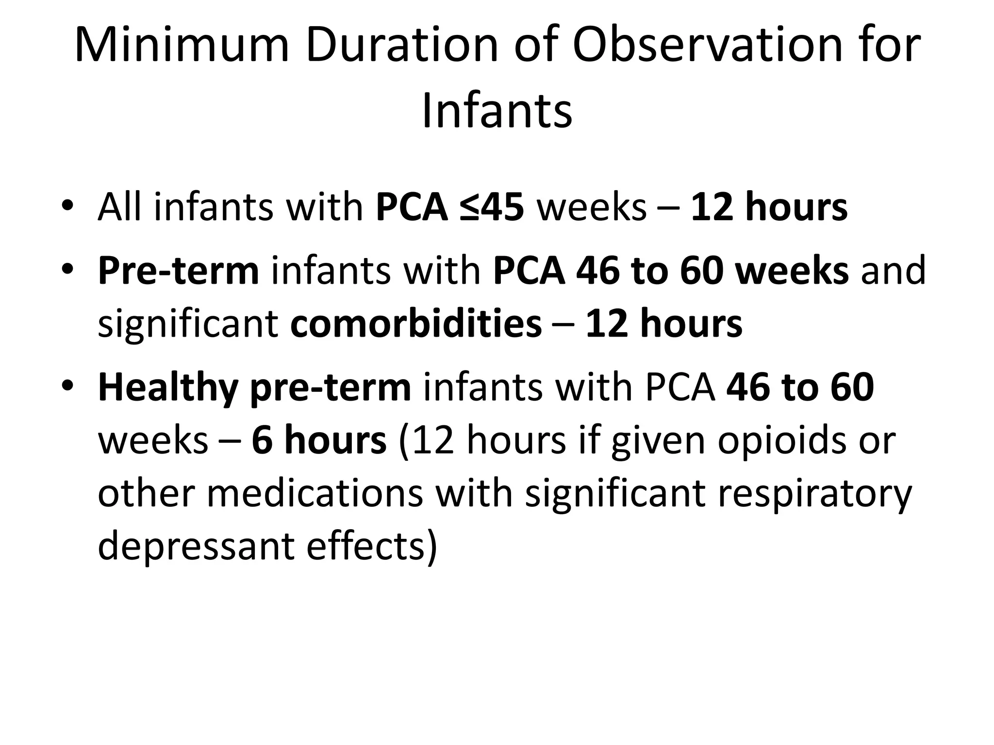 Minimum Duration of Observation for 
Infants 
• All infants with PCA ≤45 weeks – 12 hours 
• Pre-term infants with PCA 46 to 60 weeks and 
significant comorbidities – 12 hours 
• Healthy pre-term infants with PCA 46 to 60 
weeks – 6 hours (12 hours if given opioids or 
other medications with significant respiratory 
depressant effects) 
 