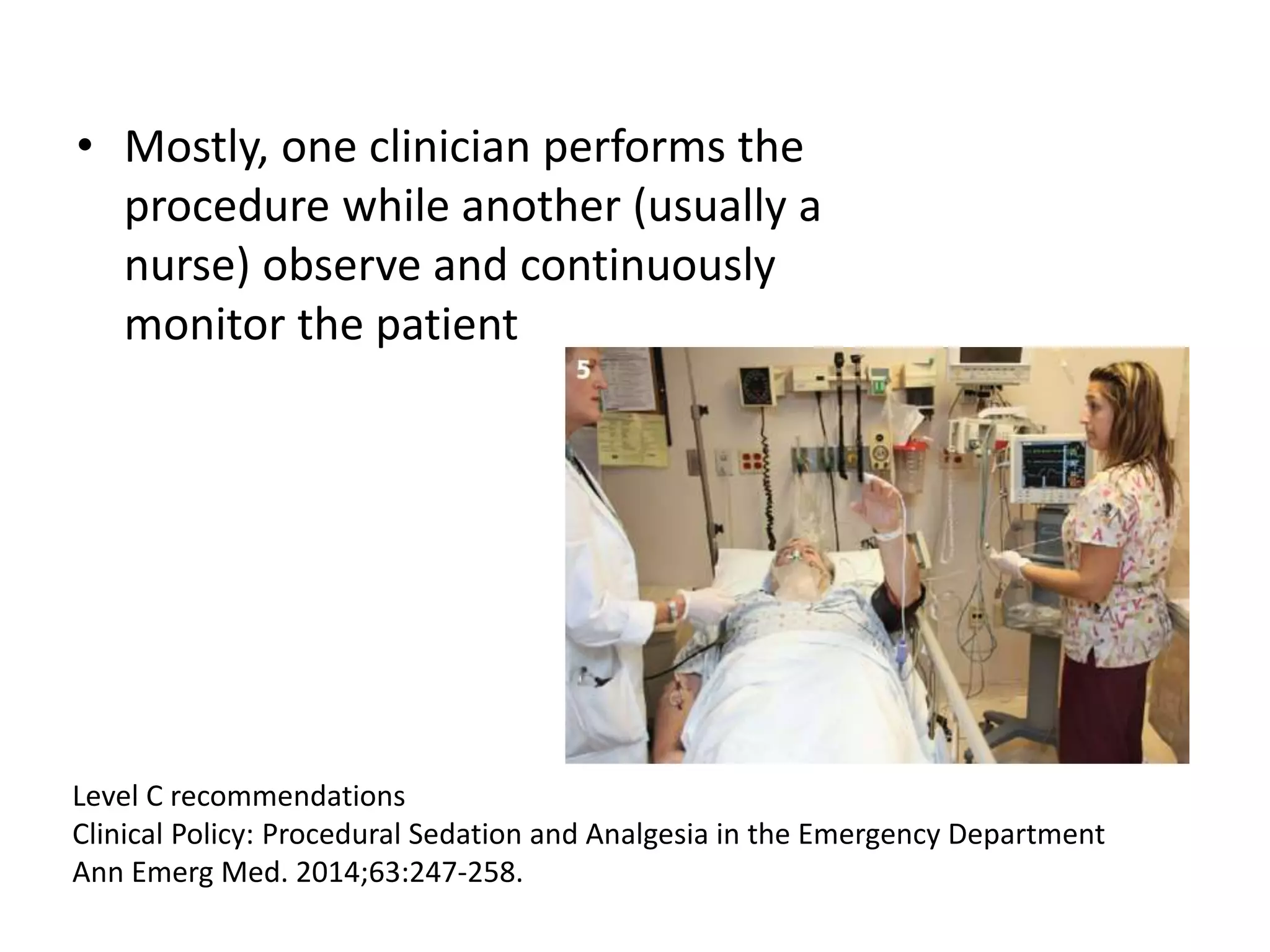 • Mostly, one clinician performs the 
procedure while another (usually a 
nurse) observe and continuously 
monitor the patient 
Level C recommendations 
Clinical Policy: Procedural Sedation and Analgesia in the Emergency Department 
Ann Emerg Med. 2014;63:247-258. 
 