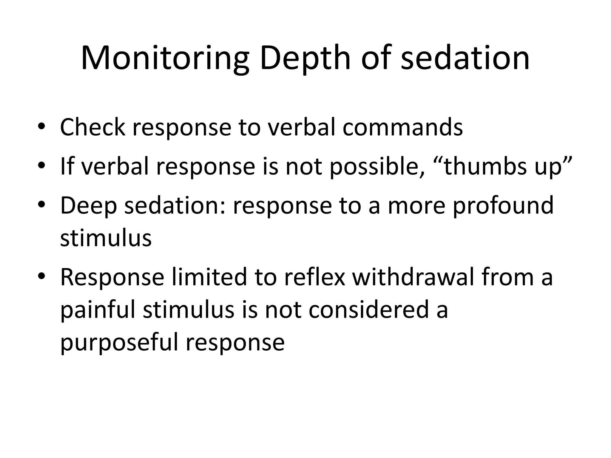 Monitoring Depth of sedation 
• Check response to verbal commands 
• If verbal response is not possible, “thumbs up” 
• Deep sedation: response to a more profound 
stimulus 
• Response limited to reflex withdrawal from a 
painful stimulus is not considered a 
purposeful response 
 
