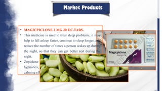 Market Products
• MAGICPICLONE 2 MG 20 F.C.TABS.
• This medicine is used to treat sleep problems, it may
help to fall asleep faster, continue to sleep longer, and
reduce the number of times a person wakes up during
the night, so that they can get better rest during the
night.
• Zopiclone belongs to a class of drugs called
hypnotics, which acts in the brain to produce a
calming effect.
 