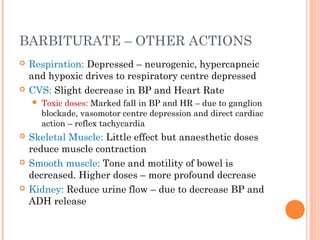 BARBITURATE – OTHER ACTIONS
 Respiration: Depressed – neurogenic, hypercapneic
and hypoxic drives to respiratory centre depressed
 CVS: Slight decrease in BP and Heart Rate
 Toxic doses: Marked fall in BP and HR – due to ganglion
blockade, vasomotor centre depression and direct cardiac
action – reflex tachycardia
 Skeletal Muscle: Little effect but anaesthetic doses
reduce muscle contraction
 Smooth muscle: Tone and motility of bowel is
decreased. Higher doses – more profound decrease
 Kidney: Reduce urine flow – due to decrease BP and
ADH release
 