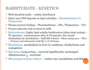 BARBITURATE - KINETICS
 Well absorbed orally – widely distributed
 Entry into CNS depends on lipid solubility – Phenobarbitone Vs
Thiopentone
 Plasma protein binding – Phenobarbitone – 20%, Thiopentone – 75%
 Crosses placenta and secreted in milk
 Redistribution: highly lipid soluble barbiturates (ultra short acting) –
IV injection – consciousness after 6-10 minutes, but actual
elimination by metabolism – half life 9 hours - Short acting ones – TE 6
– 10 hours and elimination half life is 12-40 hours
 Metabolism: metabolized in liver by oxidation, dealkylation and
conjugation
 Excretion: Long acting – excreted significantly unchanged -
Alkalinization – excretion
 Microsomal enzyme inducer – induce own metabolism and Others
 