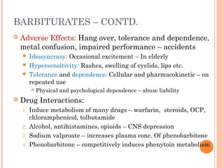 BARBITURATES – CONTD.
 Adverse Effects: Hang over, tolerance and dependence,
metal confusion, impaired performance – accidents
 Idiosyncrasy: Occasional excitement – In elderly
 Hypersensitivity: Rashes, swelling of eyelids, lips etc.
 Tolerance and dependence: Cellular and pharmacokinetic – on
repeated use
 Physical and psychological dependence – abuse liability
 Drug Interactions:
1. Induce metabolism of many drugs – warfarin, steroids, OCP,
chloramphenicol, tolbutamide
2. Alcohol, antihistamines, opioids – CNS depression
3. Sodium valproate – increases plasma conc. Of phenobarbitone
4. Phenobarbitone – competitively induces phenytoin metabolism
 