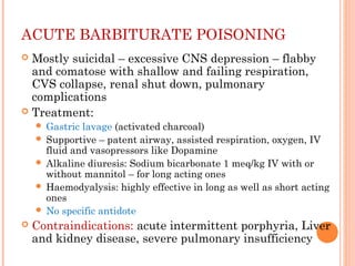 ACUTE BARBITURATE POISONING
 Mostly suicidal – excessive CNS depression – flabby
and comatose with shallow and failing respiration,
CVS collapse, renal shut down, pulmonary
complications
 Treatment:
 Gastric lavage (activated charcoal)
 Supportive – patent airway, assisted respiration, oxygen, IV
fluid and vasopressors like Dopamine
 Alkaline diuresis: Sodium bicarbonate 1 meq/kg IV with or
without mannitol – for long acting ones
 Haemodyalysis: highly effective in long as well as short acting
ones
 No specific antidote
 Contraindications: acute intermittent porphyria, Liver
and kidney disease, severe pulmonary insufficiency
 