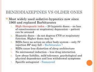 BENZODIAZEPINES VS OLDER ONES
 Most widely used sedative-hypnotics now since
1960 and replaced Barbiturates
1. High therapeutic index – 20 hypnotic doses – no loss
of consciousness or respiratory depression – patient
can be aroused
2. Hypnotic doses – do not depress CVS or respiratory
function. Higher doses may be
3. BZDs have no action on other body system – only IV
injection BP may fall – Barbiturates ?
4. BZDs cause less distortion of sleep architecture
5. No microsomal induction – less drug interaction
6. Low abuse liability, mild tolerance, psychological and
physical dependence and less withdrawal symptoms
7. Specific antagonist - flumazenil
 