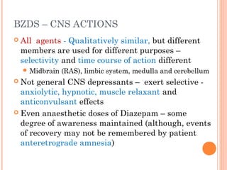 BZDS – CNS ACTIONS
 All agents - Qualitatively similar, but different
members are used for different purposes –
selectivity and time course of action different
 Midbrain (RAS), limbic system, medulla and cerebellum
 Not general CNS depressants – exert selective -
anxiolytic, hypnotic, muscle relaxant and
anticonvulsant effects
 Even anaesthetic doses of Diazepam – some
degree of awareness maintained (although, events
of recovery may not be remembered by patient
anteretrograde amnesia)
 