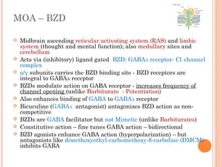 MOA – BZD
 Midbrain ascending reticular activating system (RAS) and limbic
system (thought and mental function); also medullary sites and
cerebellum
 Acts via (inhibitory) ligand gated BZD: GABAA receptor- Cl-
channel
complex
 α/γ subunits carries the BZD binding site - BZD receptors are
integral to GABAA receptor
 BZDs modulate action on GABA receptor - increases frequency of
channel opening (unlike Barbiturate - Potentiation)
 Also enhances binding of GABA to GABAA receptor
 Bicuculine (GABAA antagonist) antagonizes BZD action as non-
competitive
 BZDs are GABA facilitator but not Mimetic (unlike Barbiturates)
 Constitutive action – fine tunes GABA action – bidirectional
 BZD agonists enhance GABA action (hyperpolarization) – but
antagonists like dimethoxyethyl-carbomethoxy-β-carboline (DMCM)
inhibits GABA
 