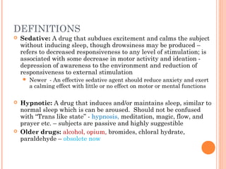 DEFINITIONS
 Sedative: A drug that subdues excitement and calms the subject
without inducing sleep, though drowsiness may be produced –
refers to decreased responsiveness to any level of stimulation; is
associated with some decrease in motor activity and ideation -
depression of awareness to the environment and reduction of
responsiveness to external stimulation
 Newer - An effective sedative agent should reduce anxiety and exert
a calming effect with little or no effect on motor or mental functions
 Hypnotic: A drug that induces and/or maintains sleep, similar to
normal sleep which is can be aroused. Should not be confused
with “Trans like state” - hypnosis, meditation, magic, flow, and
prayer etc. – subjects are passive and highly suggestible
 Older drugs: alcohol, opium, bromides, chloral hydrate,
paraldehyde – obsolete now
 