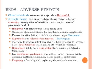 BZDS – ADVERSE EFFECTS
 Older individuals are more susceptible – Be careful
 Hypnotic doses: Dizziness, vertigo, ataxia, disorientation,
amnesia, prolongation of reaction time – impairment of
psychomotor skill
 Hang over with larger doses – long acting ones
 Weakness, blurring of vision, dry mouth and urinary incontinence
 Paradoxical stimulation, irritability and sweating – Flurazepam
 Nightmares and behaviuoral alteration – Nitrazepam
 Tolerance to sedative effect very slowly – little tendency to increase
dose – cross tolerance to alcohol and other CNS depressants
 Dependence liability and drug seeking behaviour – low (bland) -
Midazolam
 Low withdrawal syndrome – more with ultrarapid ones – anxiety,
insomnia, restlessness, malaise, loss of appetite, bad dreams
 Pregnancy – flaccidity and respiratory depression in neonate
 