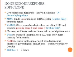 NONBENZODIAZEPINES -
ZOPICLONE
 Cyclopyrrolone derivative - active metabolite – N-
desmethylzopiclone
 MOA: Binds to α subunit of BZD receptor (Unlike BZD) –
hypnotic action
 Vs BZD: Sleep resembles but – does not alter REM and
tends to prolong stage 3 and stage 4 (Unlike BZD)
 No sleep architecture distortion or withdrawal phenomena
 Uses: to wean off insomniacs on BZD and short term
therapy for insomnia
 ADRs: Metallic taste, impairment of judgment and
alertness, psychological disturbance – addictive property
(rarely)
 Half life: 5 – 6 hours
 
