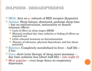 ZOLPIDEM - IMIDAZOPYRIDINE
 MOA: Acts on α1 subunit of BZD receptor (hypnotic)
 Actions: Sleep latency shortened, prolongs sleep time
– but no anticonvulsant, antianxiety or muscle
relaxant effects
 Lack of effect on sleep stages (REM)
 Minimal residual day time sedation or fading of effects on
repeated use
 Little rebound insomnia on discontinuation
 Absence of tolerance, physical dependence and low abuse
potential
 Kinetics: Completely metabolized in liver – half life –
2 hrs
 Uses: short term therapy of sleep onset insomnia –
day time sedation less (short half life) – late night (!)
 Most popular – even large doses no respiratory
depression
 