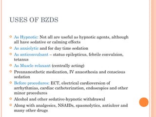 USES OF BZDS
 As Hypnotic: Not all are useful as hypnotic agents, although
all have sedative or calming effects
 As anxiolytic and for day time sedation
 As anticonvulsant – status epilepticus, febrile convulsion,
tetanus
 As Muscle relaxant (centrally acting)
 Preananesthetic medication, IV anaesthesia and conscious
sedation
 Before procedures: ECT, electrical cardioversion of
arrhythmias, cardiac catheterization, endoscopies and other
minor procedures
 Alcohol and other sedative-hypnotic withdrawal
 Along with analgesics, NSAIDs, spasmolytics, antiulcer and
many other drugs
 