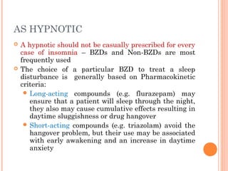 AS HYPNOTIC
 A hypnotic should not be casually prescribed for every
case of insomnia – BZDs and Non-BZDs are most
frequently used
 The choice of a particular BZD to treat a sleep
disturbance is generally based on Pharmacokinetic
criteria:
 Long-acting compounds (e.g. flurazepam) may
ensure that a patient will sleep through the night,
they also may cause cumulative effects resulting in
daytime sluggishness or drug hangover
 Short-acting compounds (e.g. triazolam) avoid the
hangover problem, but their use may be associated
with early awakening and an increase in daytime
anxiety
 