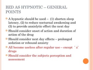 BZD AS HYPNOTIC – GENERAL
POINTS
 A hypnotic should be used – (1) shorten sleep
latency, (2) to reduce nocturnal awakening and
(3) to provide anxiolytic effect the next day
 Should consider onset of action and duration of
action of the drug
 Should consider next day effects – prolonged
sedation or rebound anxiety
 All become useless after regular use – except ` z`
drugs
 Should consider the subjects perception and
assessment
 