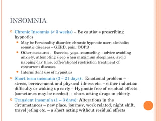 INSOMNIA
 Chronic Insomnia (> 3 weeks) – Be cautious prescribing
hypnotics
 May be Personality disorder; chronic hypnotic user; alcoholic;
somatic diseases – GERD, pain, COPD
 Other measures - Exercise, yoga, counseling – advice avoiding
anxiety, attempting sleep when maximum sleepiness, avoid
napping day time, coffee/alcohol restriction treatment of
concurrent diseases
 Intermittent use of hypnotics
 Short term insomnia (3 – 21 days): Emotional problem –
stress, bereavement and physical illness etc. – either induction
difficulty or waking up early – Hypnotic free of residual effects
(sometimes may be needed) - short acting drugs in elderly
 Transient insomnia (1 – 3 days): Alterations in the
circumstances – new place, journey, work related, night shift,
travel jetlag etc. – a short acting without residual effects
 