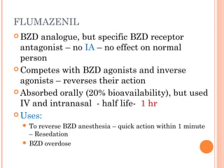 FLUMAZENIL
 BZD analogue, but specific BZD receptor
antagonist – no IA – no effect on normal
person
 Competes with BZD agonists and inverse
agonists – reverses their action
 Absorbed orally (20% bioavailability), but used
IV and intranasal - half life- 1 hr
 Uses:
 To reverse BZD anesthesia – quick action within 1 minute
– Resedation
 BZD overdose
 
