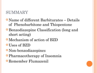 SUMMARY
 Name of different Barbiturates – Details
of Phenobarbitone and Thiopentone
 Benzodiazepine Classification (long and
short acting)
 Mechanism of action of BZD
 Uses of BZD
 Non-benzodiazepines
 Pharmacotherapy of Insomnia
 Remember Flumazenil
 