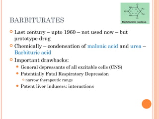 BARBITURATES
 Last century – upto 1960 – not used now – but
prototype drug
 Chemically – condensation of malonic acid and urea –
Barbituric acid
 Important drawbacks:
 General depressants of all excitable cells (CNS)
 Potentially Fatal Respiratory Depression
 narrow therapeutic range
 Potent liver inducers: interactions
 
