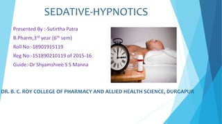 SEDATIVE-HYPNOTICS
Presented By :-Sutirtha Patra
B.Pharm,3rd year (6th sem)
Roll No:-18901915119
Reg No:-151890210119 of 2015-16
Guide:-Dr Shyamshree S S Manna
DR. B. C. ROY COLLEGE OF PHARMACY AND ALLIED HEALTH SCIENCE, DURGAPUR
 
