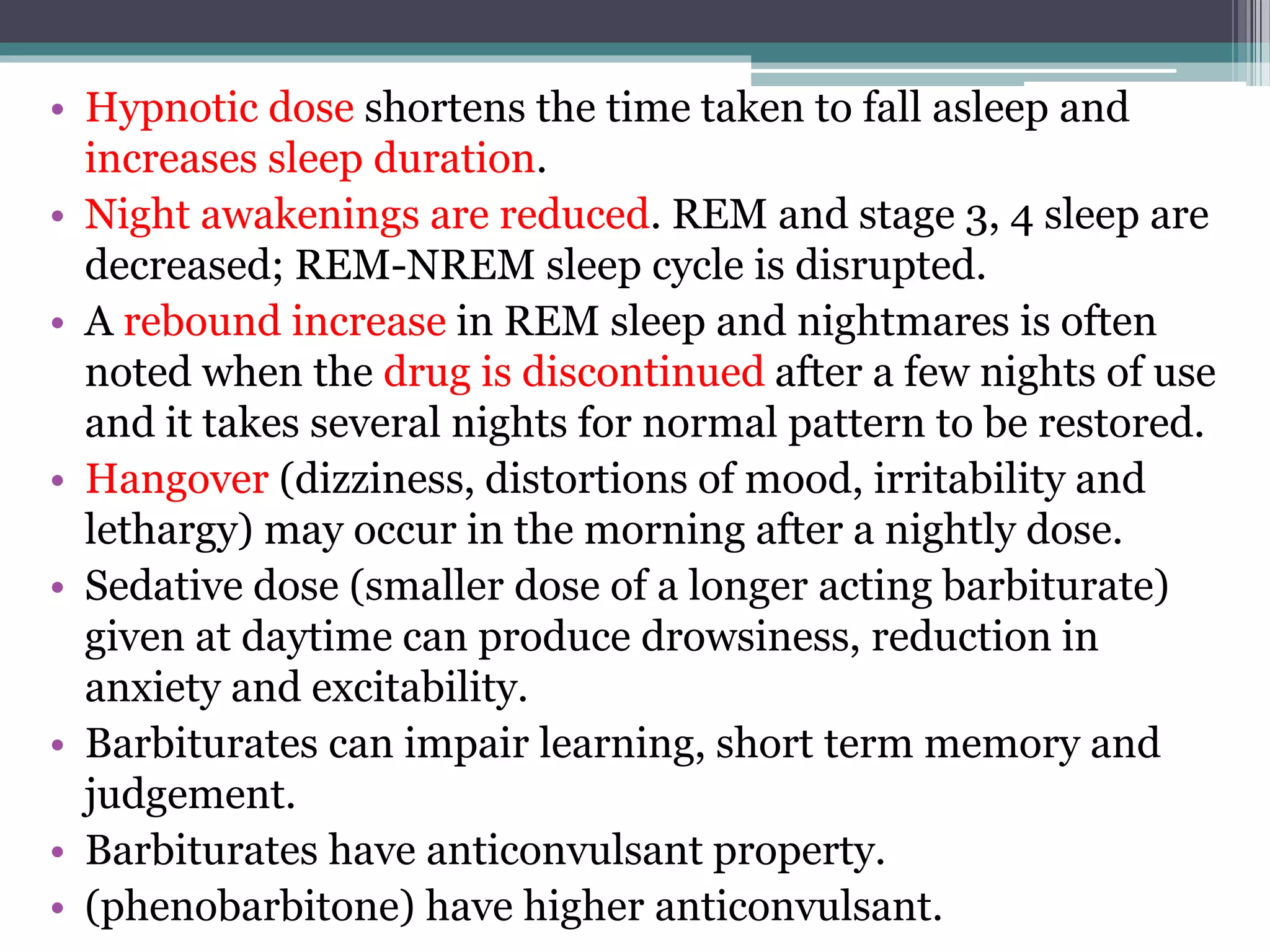• Hypnotic dose shortens the time taken to fall asleep and
increases sleep duration.
• Night awakenings are reduced. REM and stage 3, 4 sleep are
decreased; REM-NREM sleep cycle is disrupted.
• A rebound increase in REM sleep and nightmares is often
noted when the drug is discontinued after a few nights of use
and it takes several nights for normal pattern to be restored.
• Hangover (dizziness, distortions of mood, irritability and
lethargy) may occur in the morning after a nightly dose.
• Sedative dose (smaller dose of a longer acting barbiturate)
given at daytime can produce drowsiness, reduction in
anxiety and excitability.
• Barbiturates can impair learning, short term memory and
judgement.
• Barbiturates have anticonvulsant property.
• (phenobarbitone) have higher anticonvulsant.
 