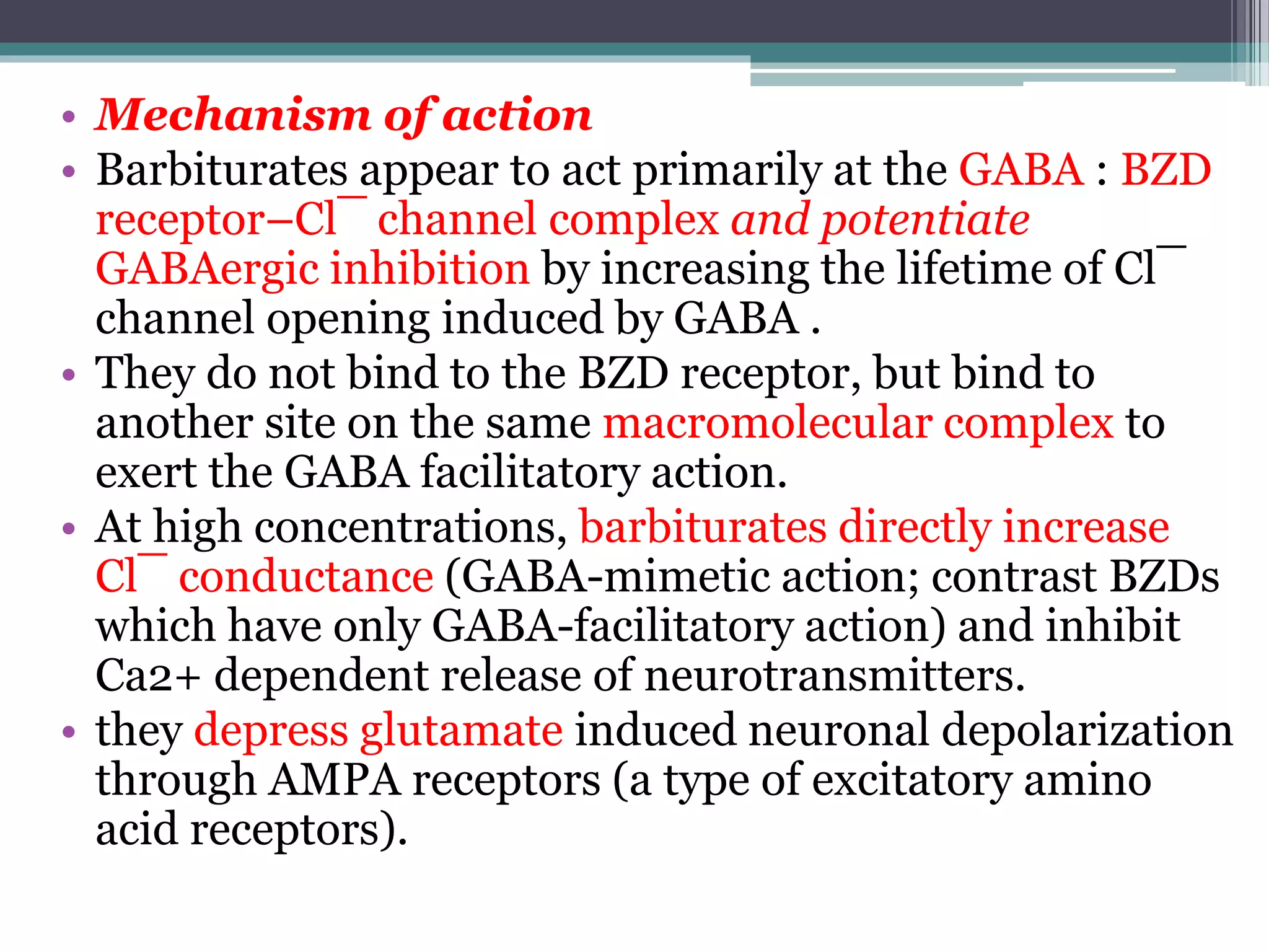 • Mechanism of action
• Barbiturates appear to act primarily at the GABA : BZD
receptor–Cl¯ channel complex and potentiate
GABAergic inhibition by increasing the lifetime of Cl¯
channel opening induced by GABA .
• They do not bind to the BZD receptor, but bind to
another site on the same macromolecular complex to
exert the GABA facilitatory action.
• At high concentrations, barbiturates directly increase
Cl¯ conductance (GABA-mimetic action; contrast BZDs
which have only GABA-facilitatory action) and inhibit
Ca2+ dependent release of neurotransmitters.
• they depress glutamate induced neuronal depolarization
through AMPA receptors (a type of excitatory amino
acid receptors).
 