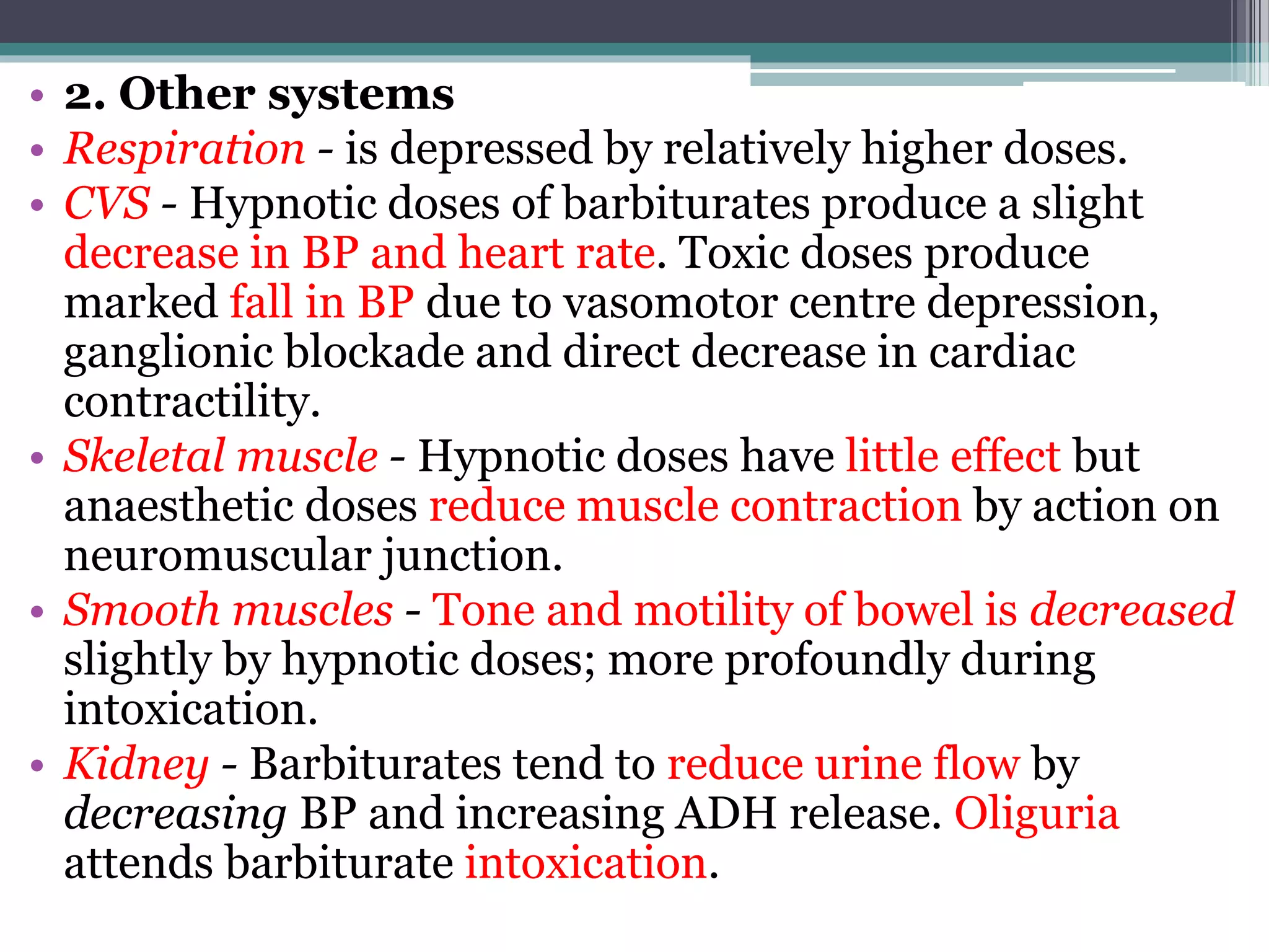 • 2. Other systems
• Respiration - is depressed by relatively higher doses.
• CVS - Hypnotic doses of barbiturates produce a slight
decrease in BP and heart rate. Toxic doses produce
marked fall in BP due to vasomotor centre depression,
ganglionic blockade and direct decrease in cardiac
contractility.
• Skeletal muscle - Hypnotic doses have little effect but
anaesthetic doses reduce muscle contraction by action on
neuromuscular junction.
• Smooth muscles - Tone and motility of bowel is decreased
slightly by hypnotic doses; more profoundly during
intoxication.
• Kidney - Barbiturates tend to reduce urine flow by
decreasing BP and increasing ADH release. Oliguria
attends barbiturate intoxication.
 